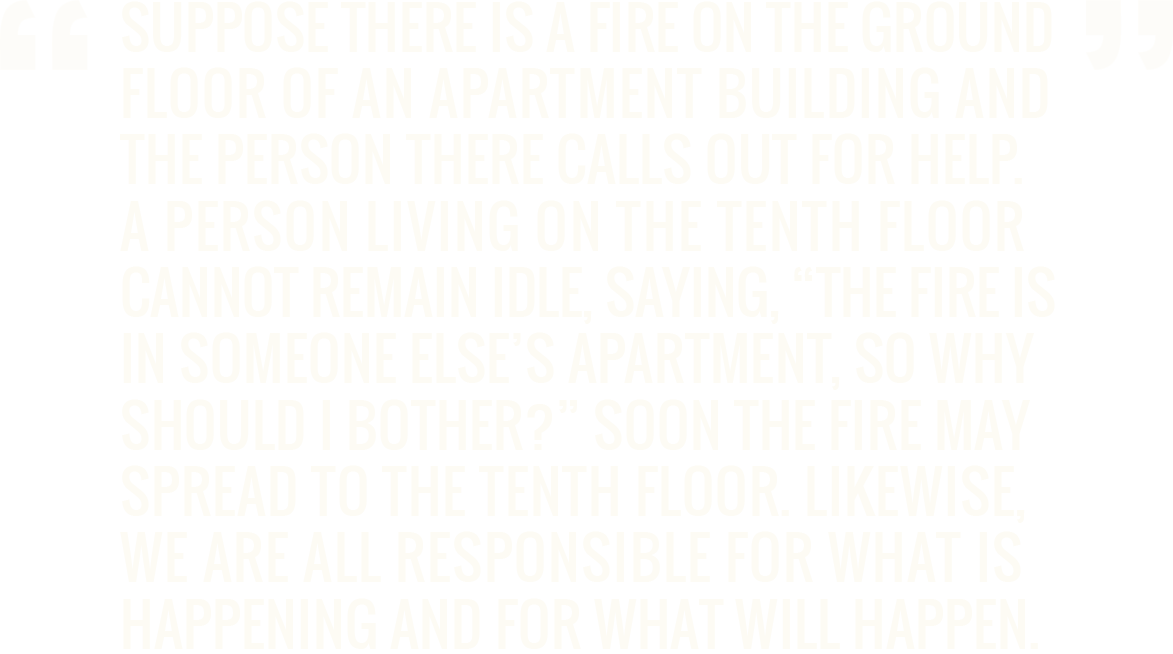 Suppose there is a fire on the ground floor of an apartment building and the person there calls out for help. A person living on the tenth floor cannot remain idle, saying, 'The fire is in someone else’s apartment, so why should I bother?' Soon the fire may spread to the tenth floor. Likewise, we are all responsible for what is happening and for what will happen. - Amma