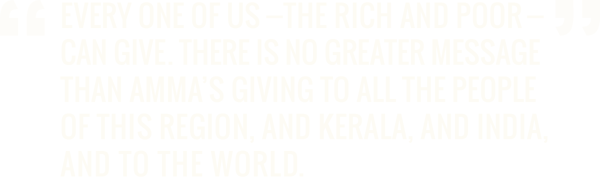 Every one of us - the rich and poor - can give. There is no greater message than Amma’s giving to all the people of this region, and Kerala, and India, and to the world. - Dr. A.P.J. Abdul Kalam, PhD former President of India